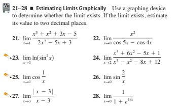 21-28 - Estimating Limits Graphically Use a graphing device
to determine whether the limit exists. If the limit exists, estimate
its value to two decimal places.
x* + x + 3x - 5
21. lim
1- 2x2 - 5x + 3
22. lim
1--0 cos 5x - cos 4x
x' + 6x? - 5x + 1
-23. lim In(sin'x)
24. lim
1-42 x - x - 8x + 12
2
26. lim sin -
•25. lim cos
1-0
3|
27. lim
28. lim
3 x- 3
1-40 1 + e
