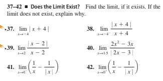 37-42 - Does the Limit Exist? Find the limit, if it exists. If the
limit does not exist, explain why.
|x + 4||
37. lim |x + 4||
38. lim
-4 x+ 4
--4
x- 2||
х —
2x - 3x
39. lim
2 x- 2
40. lim
15 2x
3
41. lim
42. lim
