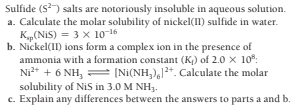 Sulfide (S) salts are notoriously insoluble in aqueous solution.
a. Calculate the molar solubility of nickel(II) sulfide in water.
K„(NiS) = 3 x 10-16
b. Nickel(11) ions form a complex ion in the presence of
ammonia with a formation constant (K) of 2.0 x 10*:
Ni* + 6 NH, = [Ni(NH,),12+. Calculate the molar
solubility of NiS in 3.0 M NH3.
c. Explain any differences between the answers to parts a and b.
