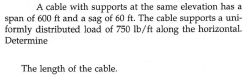 A cable with supports at the same elevation has a
span of 600 ft and a sag of 60 ft. The cable supports a uni-
formly distributed load of 750 lb/ft along the horizontal.
Determine
The length of the cable.
