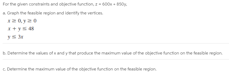 For the given constraints and objective function, z = 600x + 850y,
a. Graph the feasible region and identify the vertices.
x 2 0, y 2 0
x + y< 48
y< 3x
b. Determine the values of x and y that produce the maximum value of the objective function on the feasible region.
c. Determine the maximum value of the objective function on the feasible region.
