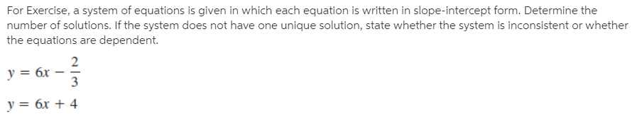 For Exercise, a system of equations is given in which each equation is written in slope-intercept form. Determine the
number of solutions. If the system does not have one unique solution, state whether the system is inconsistent or whether
the equations are dependent.
2
y = 6x
3
y = 6x + 4
