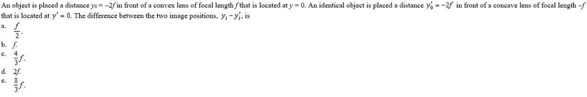 An object is placed a distance yo = –2f in front of a convex lens of focal length fthat is located at y = 0. An identical object is placed a distance yo = -2f in front of a concave lens of focal length -f
that is located at y' = 0. The difference between the two image positions, y; -y, is
а.
b. f.
с.
4
d. 2f.
е.
8
