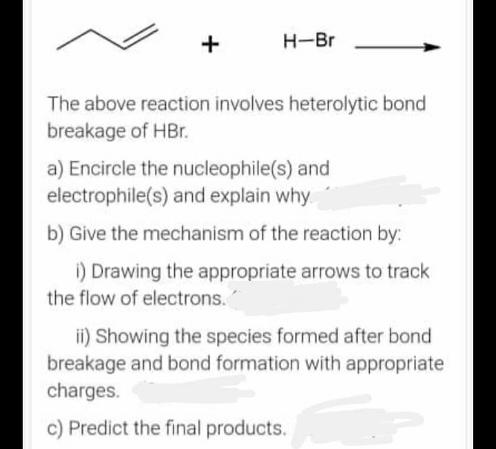 +
H-Br
The above reaction involves heterolytic bond
breakage of HBr.
a) Encircle the nucleophile(s) and
electrophile(s) and explain why
b) Give the mechanism of the reaction by:
i) Drawing the appropriate arrows to track
the flow of electrons."
ii) Showing the species formed after bond
breakage and bond formation with appropriate
charges.
c) Predict the final products.
