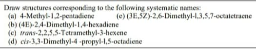 Draw structures corresponding to the following systematic names:
(a) 4-Methyl-1,2-pentadiene
(b) (4E)-2,4-Dimethyl-1,4-hexadiene
(c) trans-2,2,5,5-Tetramethyl-3-hexene
(d) cis-3,3-Dimethyl-4 -propyl-1,5-octadiene
(e) (3E,5Z)-2,6-Dimethyl-1,3,5,7-octatetraene
