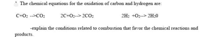The chemical equations for the oxidation of carbon and hydrogen are:
C+O2 -->CO2
2C+O2--> 2CO2
2H2 +O2--> 2H20
-explain the conditions related to combustion that favor the chemical reactions and
products.
