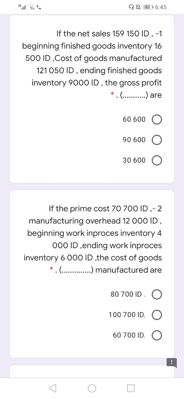 ON 62 | 6:45
If the net sales 159 150 ID, -1
beginning finished goods inventory 16
500 ID ,Cost of goods manufactured
121 050 ID , ending finished goods
inventory 900O ID,
the
gross profit
.(.. . are
60 600
90 600
30 600 O
If the prime cost 70 700 ID ,- 2
manufacturing overhead 12 000 ID,
beginning work inproces inventory 4
000 ID ,ending work inproces
inventory 6 00O ID ,the cost of goods
* . . .) manufactured are
80 700 ID. O
100 700 ID.
60 700 ID.

