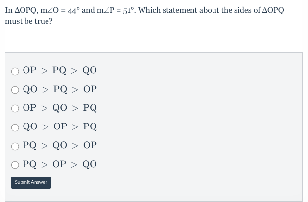 In AOPQ, mz0 = 44° and m/P = 51°. Which statement about the sides of AOPQ
must be true?
O OP > PQ > QO
O QO > PQ > OP
ОP > QO > PQ
Q0> ОP > РQ
PQ > QO > OP
О РQ > ОР > Q0
Submit Answer
