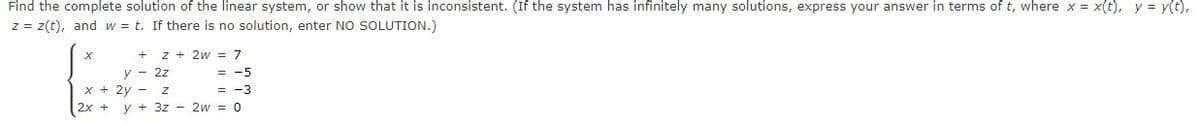 Find the complete solution of the linear system, or show that it is inconsistent. (If the system has infinitely many solutions, express your answer in terms of t, where x = x(t), y = y(t),
%3D
z = z(t), and w = t. If there is no solution, enter NO SOLUTION.)
z + 2w = 7
= -5
= -3
2x + y + 3z - 2w = 0
y - 2z
x + 2y - z
