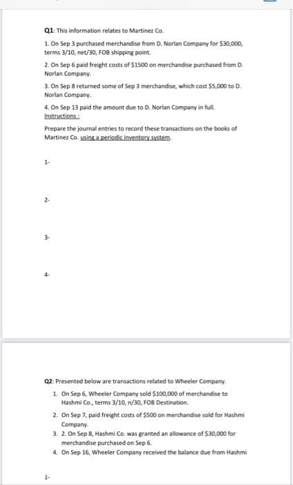 Q1: This information relates to Martinez Co.
1. On Sep 3 purchased merchandise from D. Norlan Company for $30,000,
terms 3/10, net/30, FOB shipping point.
2. On Sep 6 paid freight costs of $1500 on merchandise purchased from D.
Norlan Company.
3. On Sep 8 returned some of Sep 3 merchandise, which cost $5,000 to D.
Norlan Company.
4. On Sep 13 paid the amount due to D. Norlan Company in full.
Instructions:
Prepare the journal entries to record these transactions on the books of
Martinez Co. using a periodic inventory System.
2-
4-
Q2: Presented below are transactions related to Wheeler Company.
1. On Sep 6, Wheeler Company sold $100,000 of merchandise to
Hashmi Co., terms 3/10, n/30, FOB Destination.
2. On Sep 7, paid freight costs of $500 on merchandise sold for Hashmi
Company.
3. 2. On Sep 8, Hashmi Co. was granted an allowance of $30,000 for
merchandise purchased on Sep 6.
4. On Sep 16, Wheeler Company received the balance due from Hashmi
