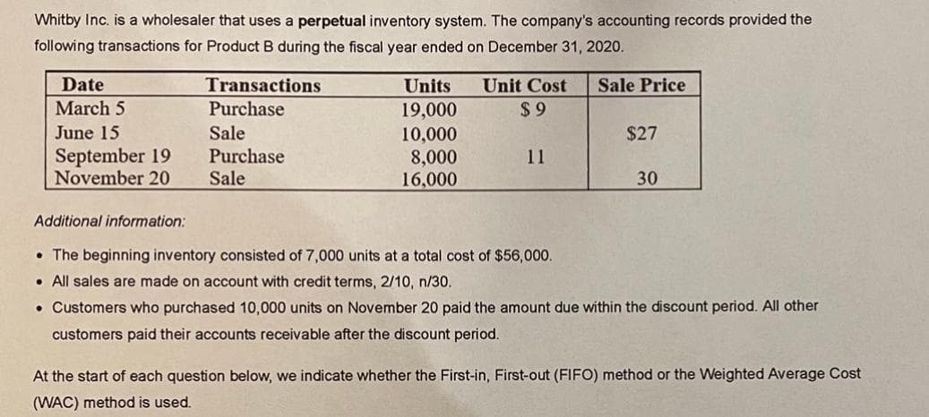 Whitby Inc. is a wholesaler that uses a perpetual inventory system. The company's accounting records provided the
following transactions for Product B during the fiscal year ended on December 31, 2020.
Date
Transactions
Units
Unit Cost
Sale Price
March 5
Purchase
$ 9
19,000
10,000
8,000
16,000
June 15
Sale
$27
September 19
November 20
Purchase
Sale
11
30
Additional information:
• The beginning inventory consisted of 7,000 units at a total cost of $56,000.
• All sales are made on account with credit terms, 2/10, n/30.
• Customers who purchased 10,000 units on November 20 paid the amount due within the discount period. All other
customers paid their accounts receivable after the discount period.
At the start of each question below, we indicate whether the First-in, First-out (FIFO) method or the Weighted Average Cost
(WAC) method is used.
