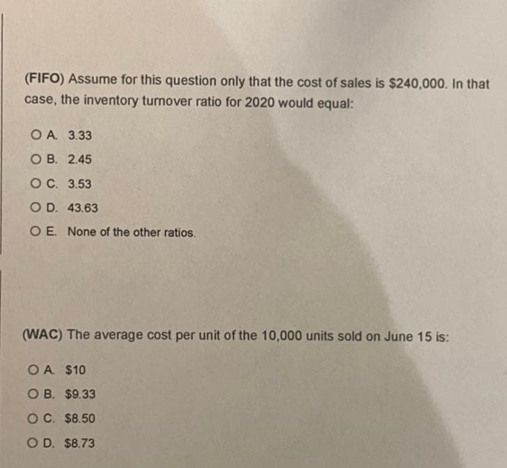 (FIFO) Assume for this question only that the cost of sales is $240,000. In that
case, the inventory turnover ratio for 2020 would equal:
O A 3.33
ОВ. 2.45
OC. 3.53
O D. 43.63
O E. None of the other ratios.
(WAC) The average cost per unit of the 10,000 units sold on June 15 is:
O A $10
оВ. $9.33
OC. $8.50
O D. $8.73
