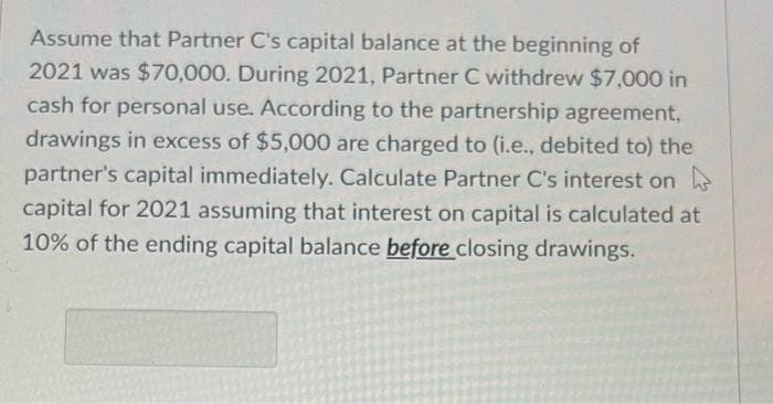 Assume that Partner C's capital balance at the beginning of
2021 was $70,000. During 2021, Partner C withdrew $7,000 in
cash for personal use. According to the partnership agreement,
drawings in excess of $5,000 are charged to (i.e., debited to) the
partner's capital immediately. Calculate Partner C's interest on
capital for 2021 assuming that interest on capital is calculated at
10% of the ending capital balance before closing drawings.
