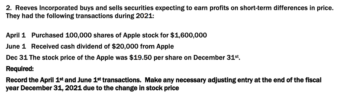 2. Reeves Incorporated buys and sells securities expecting to earn profits on short-term differences in price.
They had the following transactions during 2021:
April 1 Purchased 100,000 shares of Apple stock for $1,600,000
June 1 Received cash dividend of $20,000 from Apple
Dec 31 The stock price of the Apple was $19.50 per share on December 31st.
Required:
Record the April 1st and June 1st transactions. Make any necessary adjusting entry at the end of the fiscal
year December 31, 2021 due to the change in stock price

