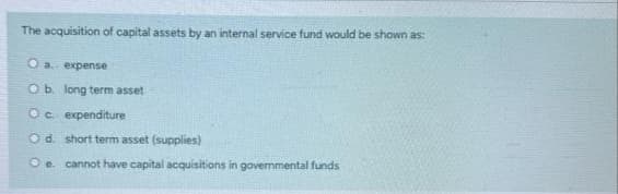 The acquisition of capital assets by an internal service fund would be shown as:
O a expense
O b. long term asset
Oc expenditure
Od. short term asset (supplies)
O e. cannot have capital acquisitions in govermmental funds
