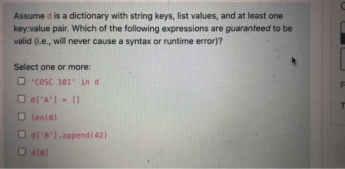 Assume d is a dictionary with string keys, list values, and at least one
key:value pair. Which of the following expressions are guaranteed to be
valid (i.e., will never cause a syntax or runtime error)?
Select one or more:
O'COSC 101' in d
O d['A'] = []
Olen (d)
Od['B'].append(42)
Od[0]
T