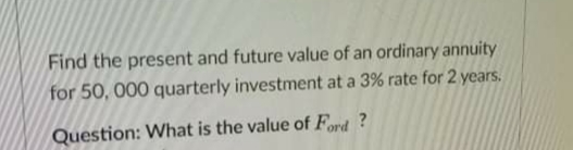Find the present and future value of an ordinary annuity
for 50, 000 quarterly investment at a 3% rate for 2 years.
Question: What is the value of Ford ?
