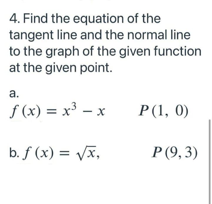 4. Find the equation of the
tangent line and the normal line
to the graph of the given function
at the given point.
а.
f (x) = x³ -
Р(1, 0)
|
b. f (x) = Vx,
Р(9, 3)
