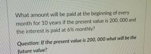 What amount will be paid at the beginning of every
month for 10 years if the present value is 200, 000 and
the interest is paid at 6% monthly?
Question: If the present value is 200, 000 what will be the
future value?
