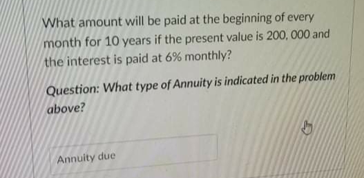 What amount will be paid at the beginning of every
month for 10 years if the present value is 200, 000 and
the interest is paid at 6% monthly?
Question: What type of Annuity is indicated in the problem
above?
Annuity due
