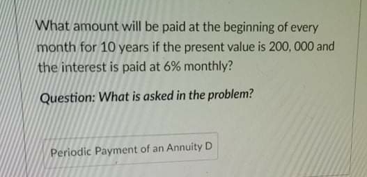 What amount will be paid at the beginning of every
month for 10 years if the present value is 200, 000 and
the interest is paid at 6% monthly?
Question: What is asked in the problem?
Periodic Payment of an Annuity D
