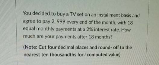You decided to buy a TV set on an installment basis and
agree to pay 2, 999 every end of the month, with 18
equal monthly payments at a 2% interest rate. How
much are your payments after 18 months?
(Note: Cut four decimal places and round- off to the
nearest ten thousandths for i computed value)
