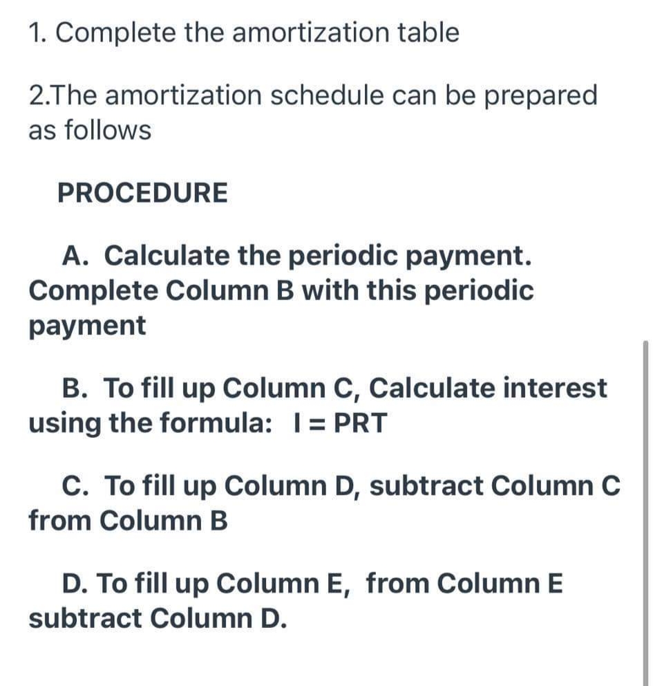 1. Complete the amortization table
2.The amortization schedule can be prepared
as follows
PROCEDURE
A. Calculate the periodic payment.
Complete Column B with this periodic
payment
B. To fill up Column C, Calculate interest
using the formula: T= PRT
C. To fill up Column D, subtract Column C
from Column B
D. To fill up Column E, from Column E
subtract Column D.

