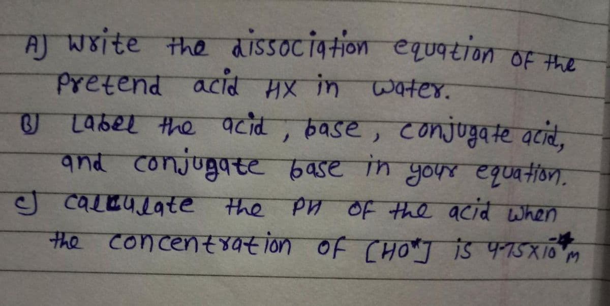equation of the
AJ write the dissociation
Pretend acid HX in water.
BJ Label the acid, base, conjugate acid,
and conjugate base in your equation.
I calculate the PH of the acid when
the concentration of CHO"] is 4-75X10 M