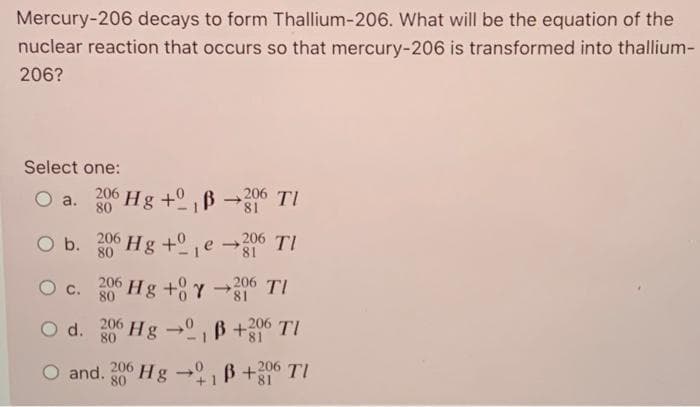 Mercury-206 decays to form Thallium-206. What will be the equation of the
nuclear reaction that occurs so that mercury-206 is transformed into thallium-
206?
Select one:
O a. 206 Hg + B206 TI
80
81
O b. 206 Hg+e-206 TI
81
O c. 206 Hg +0Y-16 TI
80
81
O d. Hg →
206
80
B+206 TI
O and. 206 Hg →
80
B +206 TI
81