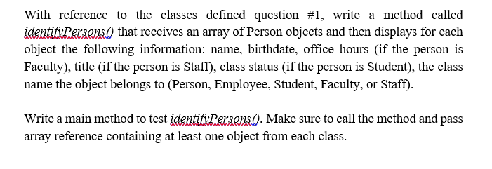 With reference to the classes defined question #1, write a method called
identifyPersons) that receives an array of Person objects and then displays for each
object the following information: name, birthdate, office hours (if the person is
Faculty), title (if the person is Staff), class status (if the person is Student), the class
name the object belongs to (Person, Employee, Student, Faculty, or Staff).
Write a main method to test identifiPersons(). Make sure to call the method and pass
array reference containing at least one object from each class.
