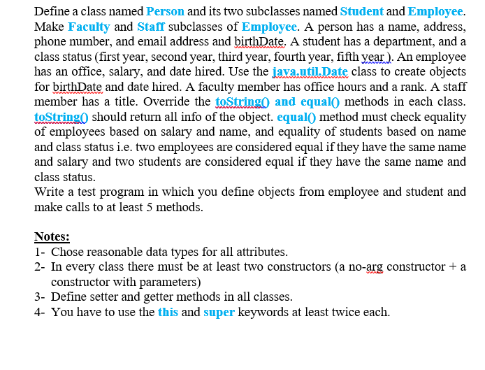 Define a class named Person and its two subclasses named Student and Employee.
Make Faculty and Staff subclasses of Employee. A person has a name, address,
phone number, and email address and birthDate. A student has a department, and a
class status (first year, second year, third year, fourth year, fifth vear ). An employee
has an office, salary, and date hired. Use the java.util.Date class to create objects
for birthDate and date hired. A faculty member has office hours and a rank. A staff
member has a title. Override the toString) and equal) methods in each class.
toString) should return all info of the object. equal) method must check equality
of employees based on salary and name, and equality of students based on name
and class status i.e. two employees are considered equal if they have the same name
and salary and two students are considered equal if they have the same name and
class status.
Write a test program in which you define objects from employee and student and
make calls to at least 5 methods.
Notes:
1- Chose reasonable data types for all attributes.
2- In every class there must be at least two constructors (a no-arg constructor + a
constructor with parameters)
3- Define setter and getter methods in all classes.
4- You have to use the this and super keywords at least twice each.
