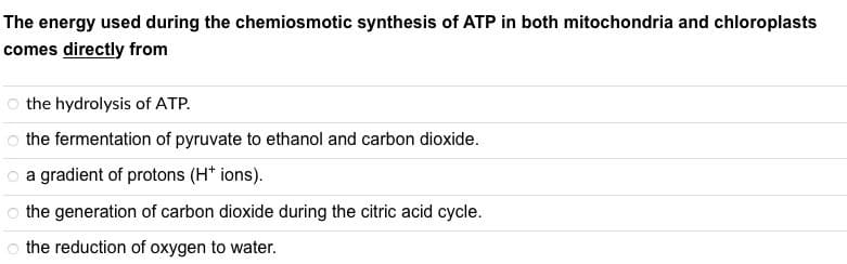 The energy used during the chemiosmotic synthesis of ATP in both mitochondria and chloroplasts
comes directly from
the hydrolysis of ATP.
o the fermentation of pyruvate to ethanol and carbon dioxide.
O a gradient of protons (H+ ions).
the generation of carbon dioxide during the citric acid cycle.
o the reduction of oxygen to water.