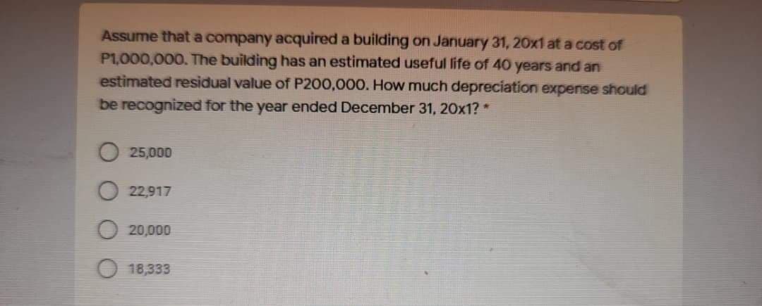 Assume that a company acquired a building on January 31, 20x1 at a cost of
P1,000,000. The building has an estimated useful life of 40 years and an
estimated residual value of P200,000. How much depreciation expense should
be recognized for the year ended December 31, 20x1? *
25,000
22,917
20,000
18,333
