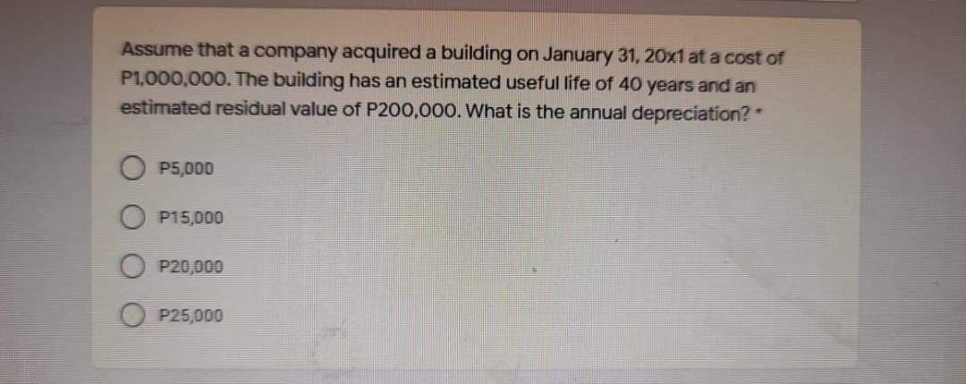 Assume that a company acquired a building on January 31, 20x1 at a cost of
P1,000,000. The building has an estimated useful life of 40 years and an
estimated residual value of P200,000. What is the annual depreciation? *
P5,000
P15,000
P20,000
P25,000
