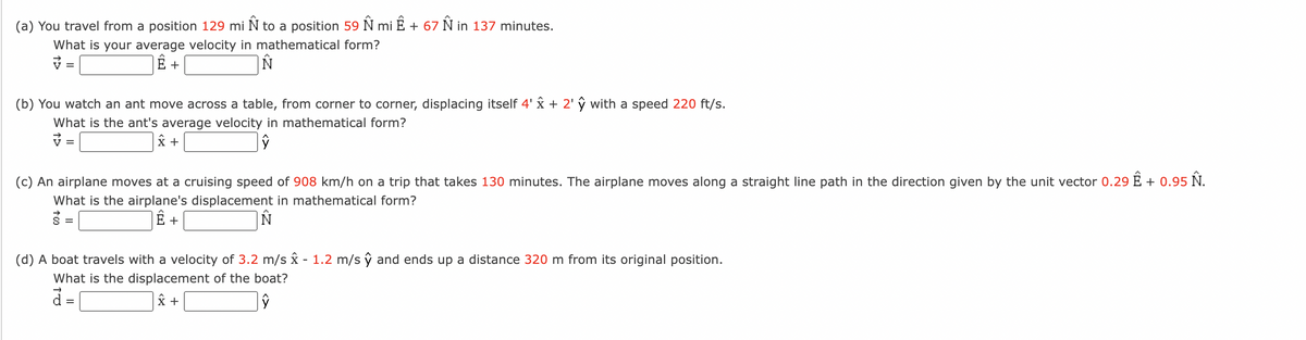 (a) You travel from a position 129 mi Ñ to a position 59 Ñ mi Ê + 67 Ñ in 137 minutes.
What is your average velocity in mathematical form?
Ë+
N
=
(b) You watch an ant move across a table, from corner to corner, displacing itself 4' x + 2' ŷ with a speed 220 ft/s.
What is the ant's average velocity in mathematical form?
x +
ŷ
=
(c) An airplane moves at a cruising speed of 908 km/h on a trip that takes 130 minutes. The airplane moves along a straight line path in the direction given by the unit vector 0.29 Ê + 0.95 Ñ.
What is the airplane's displacement in mathematical form?
Ê +
N
=
(d) A boat travels with a velocity of 3.2 m/s x - 1.2 m/s ŷ and ends up a distance 320 m from its original position.
What is the displacement of the boat?
d=
X +
ŷ