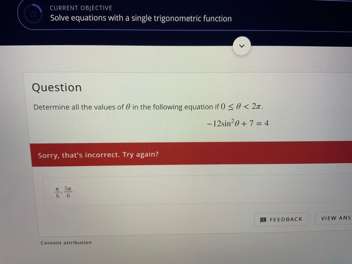 CURRENT OBJECTIVE
Solve equations with a single trigonometric function
Question
Determine all the values of 0 in the following equation if 0<0 < 2n.
-12sin-0+7 = 4
%3D
Sorry, that's incorrect. Try again?
6 6
FEEDBACK
VIEW ANS
Content attribution
