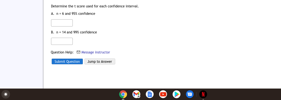 Determine the t score used for each confidence interval.
A. n = 6 and 95% confidence
B. n = 14 and 99% confidence
Question Help: M Message instructor
Submit Question
Jump to Answer
