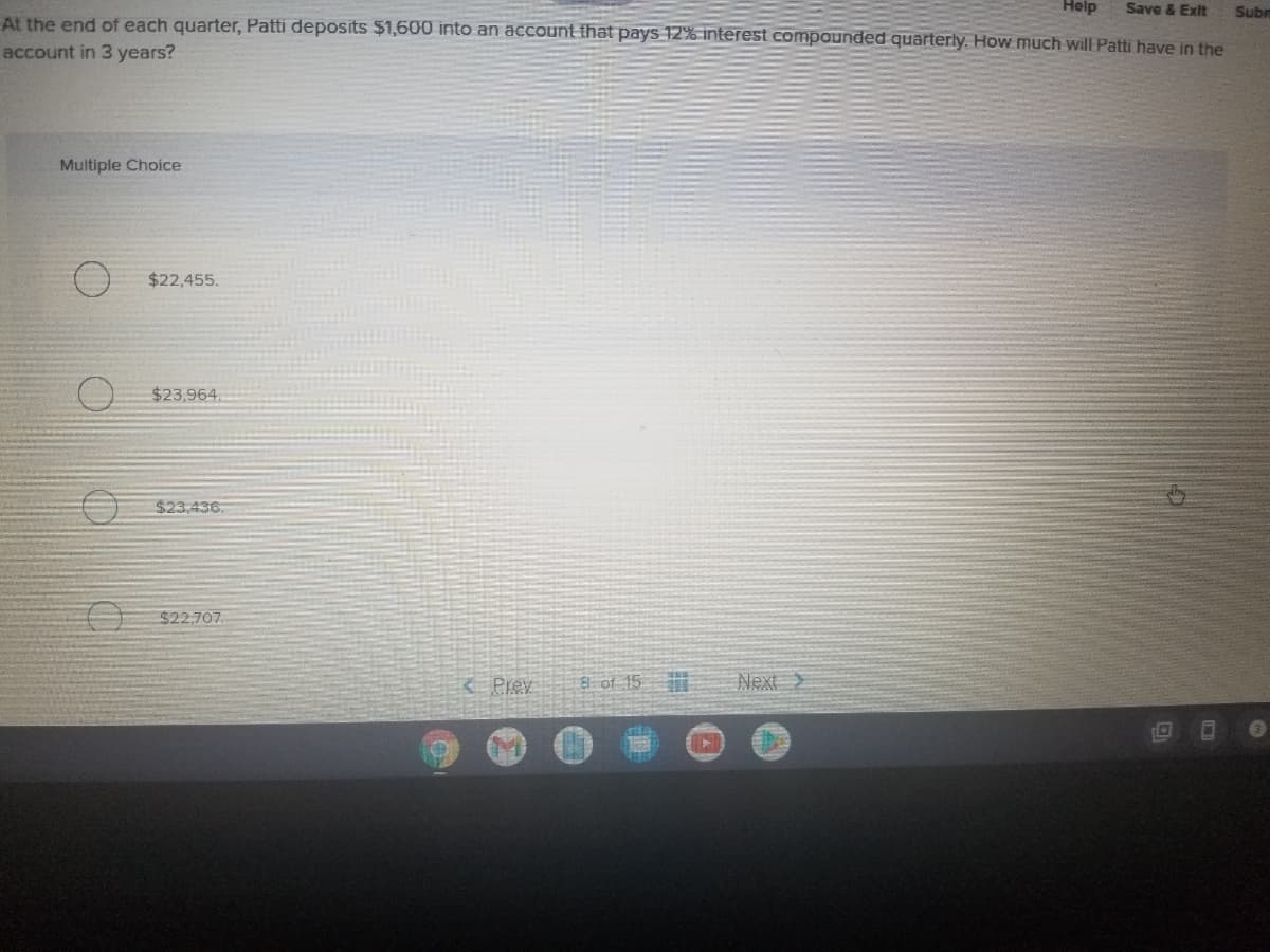 Help
Save & Exit
Subn
At the end of each quarter, Patti deposits $1,600 into an account that pays 12% interest compaunded quarterly. How much will Patti have in the
account in 3 years?
Multiple Choice
$22,455.
$23,964
$23,436
$22,707.
8 of 15
Next >
