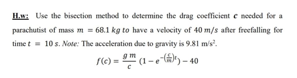H.w: Use the bisection method to determine the drag coefficient c needed for a
parachutist of mass m = 68.1 kg to have a velocity of 40 m/s after freefalling for
time t = 10 s. Note: The acceleration due to gravity is 9.81 m/s².
(1 – e-(m)²) — 40
-
f(c) =
gm
C