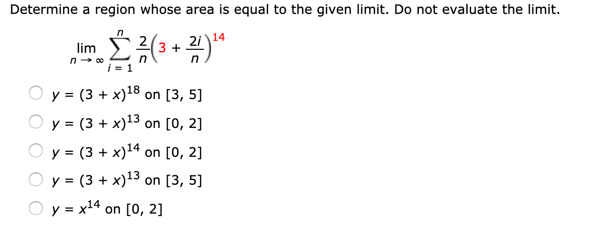 Determine a region whose area is equal to the given limit. Do not evaluate the limit.
14
2i
lim
i = 1
У %3 (3 + х)18 on [3, 5]
y = (3 + x)13 on [0, 2]
у %3 (3 + х)14 on [0, 2]
O y = (3 + x)13 on [3, 5]
y = x14 on [0, 2]
%3D
