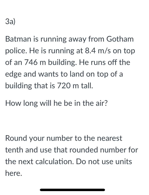 За)
Batman is running away from Gotham
police. He is running at 8.4 m/s on top
of an 746 m building. He runs off the
edge and wants to land on top of a
building that is 720 m tall.
How long will he be in the air?
Round your number to the nearest
tenth and use that rounded number for
the next calculation. Do not use units
here.
