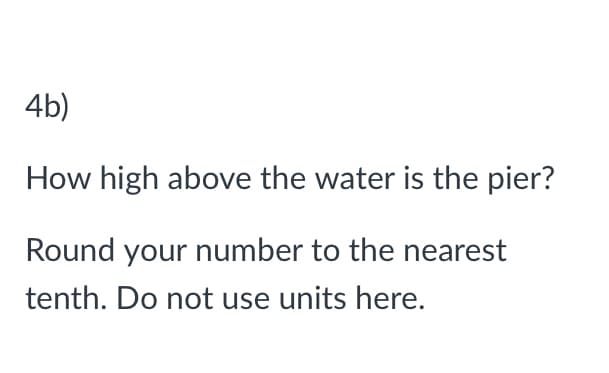 4b)
How high above the water is the pier?
Round your number to the nearest
tenth. Do not use units here.
