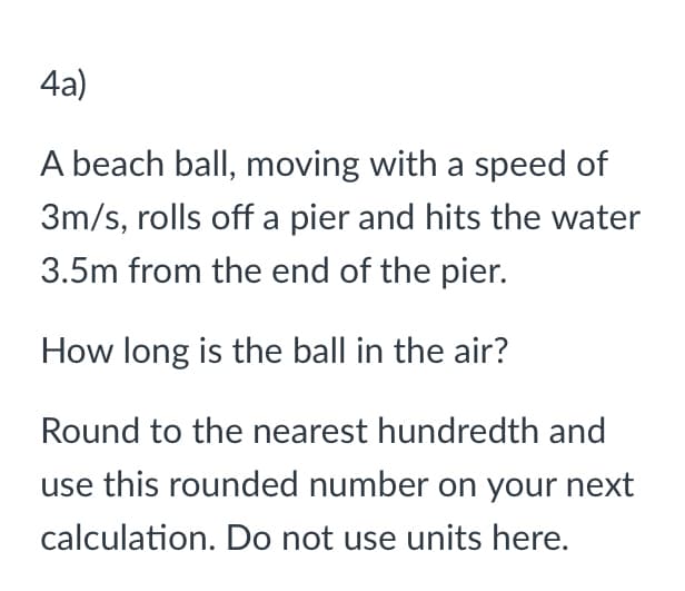 4a)
A beach ball, moving with a speed of
3m/s, rolls off a pier and hits the water
3.5m from the end of the pier.
How long is the ball in the air?
Round to the nearest hundredth and
use this rounded number on your next
calculation. Do not use units here.
