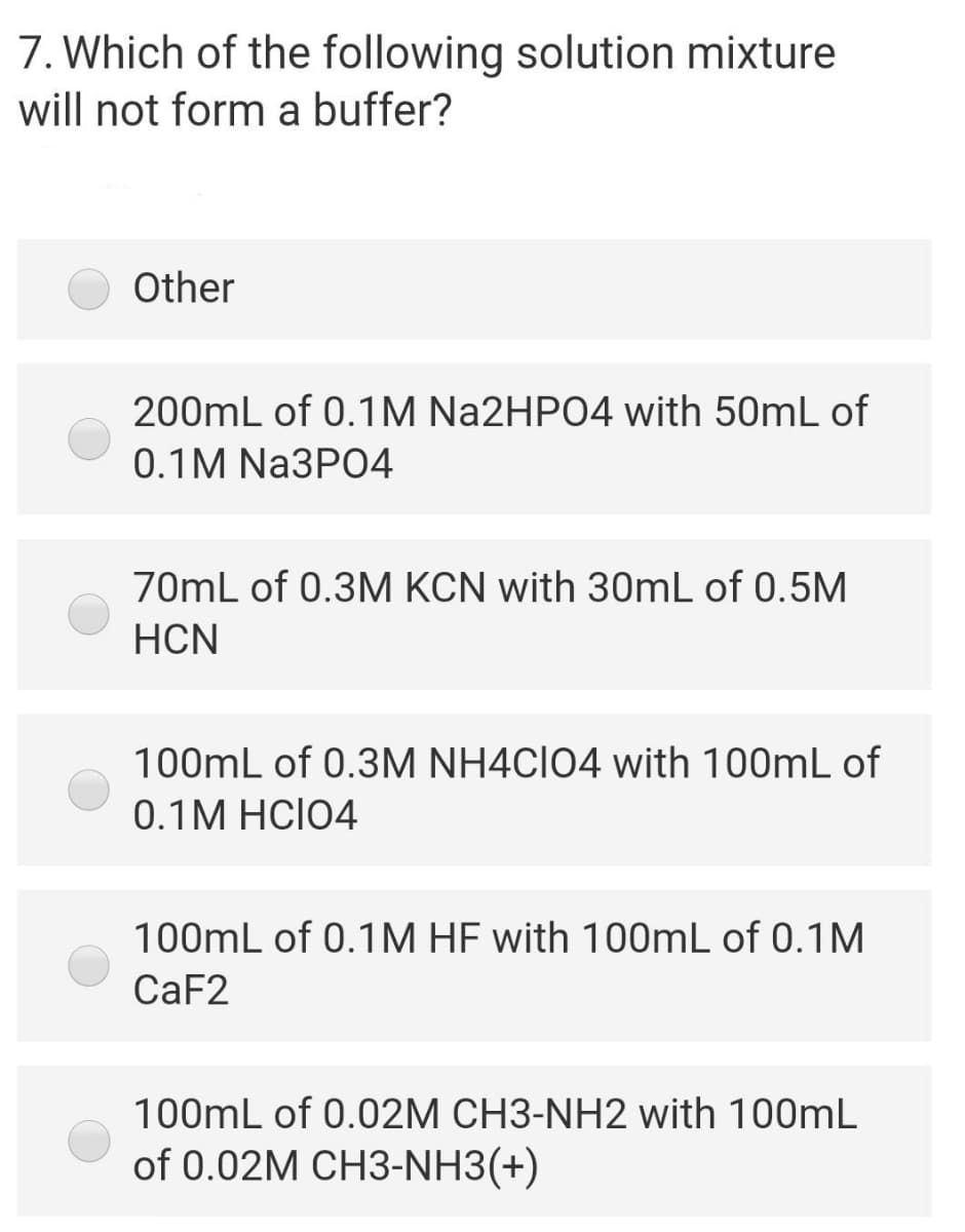 7. Which of the following solution mixture
will not form a buffer?
Other
200mL of 0.1M N22HP04 with 50mL of
0.1M NA3PO4
70mL of 0.3M KCN with 30mL of 0.5M
HCN
100mL of 0.3M NH4CIO4 with 100mL of
0.1M HCI04
100mL of 0.1M HF with 100mL of 0.1M
CAF2
100mL of 0.02M CH3-NH2 with 100mL
of 0.02M CH3-NH3(+)
