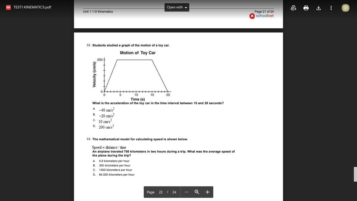 TEST1 KINEMATICS.pdf
Open with -
Unit 1 1-D Kinematics
Page 21 of 24
schoolnet
52. Students studied a graph of the motion of a toy car.
Motion of Toy Car
200+
0+++
++++++
15
+++
10
20
Time (s)
What is the acceleration of the toy car in the time interval between 15 and 20 seconds?
A -40 cm/s
-20 cm's?
C. 10 cm/s
D. 200 cm's?
В.
53. The mathematical model for calculating speed is shown below.
Speed = distance / time
An airplane traveled 700 kilometers in two hours during a trip. What was the average speed of
the plane during the trip?
A
5.8 kilometers per hour
В.
350 kilometers per hour
C.
1400 kilometers per hour
D.
84,000 kilometers per hour
Page 22 I 24
+
Velocity (cm/s)
