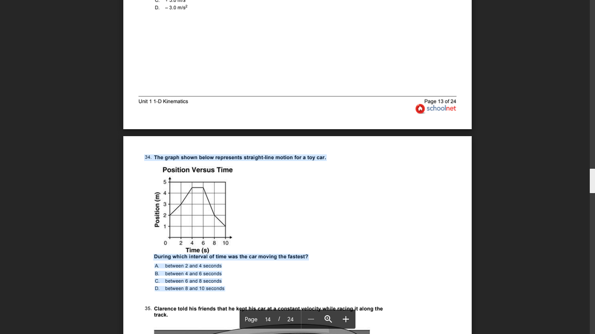 D. - 3.0 m/s?
Unit 1 1-D Kinematics
Page 13 of 24
O schoolnet
34. The graph shown below represents straight-line motion for a toy car.
Position Versus Time
4 6
Time (s)
8 10
During which interval of time was the car moving the fastest?
A between 2 and 4 seconds
B. between 4 and 6 seconds
C. between 6 and 8 seconds
D. between 8 and 10 seconds
35. Clarence told his friends that he kept his car at a constant velocity while racing it along the
track.
Page
14 I 24
Position (m)
