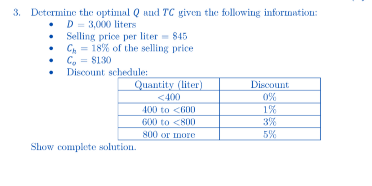 3. Determine the optimal Q and TC given the following information:
D = 3,000 liters
Selling price per liter = $45
=
Ch 18% of the selling price
Co = $130
Discount schedule:
Quantity (liter)
Discount
<400
0%
400 to <600
1%
600 to <800
3%
800 or more
5%
Show complete solution.