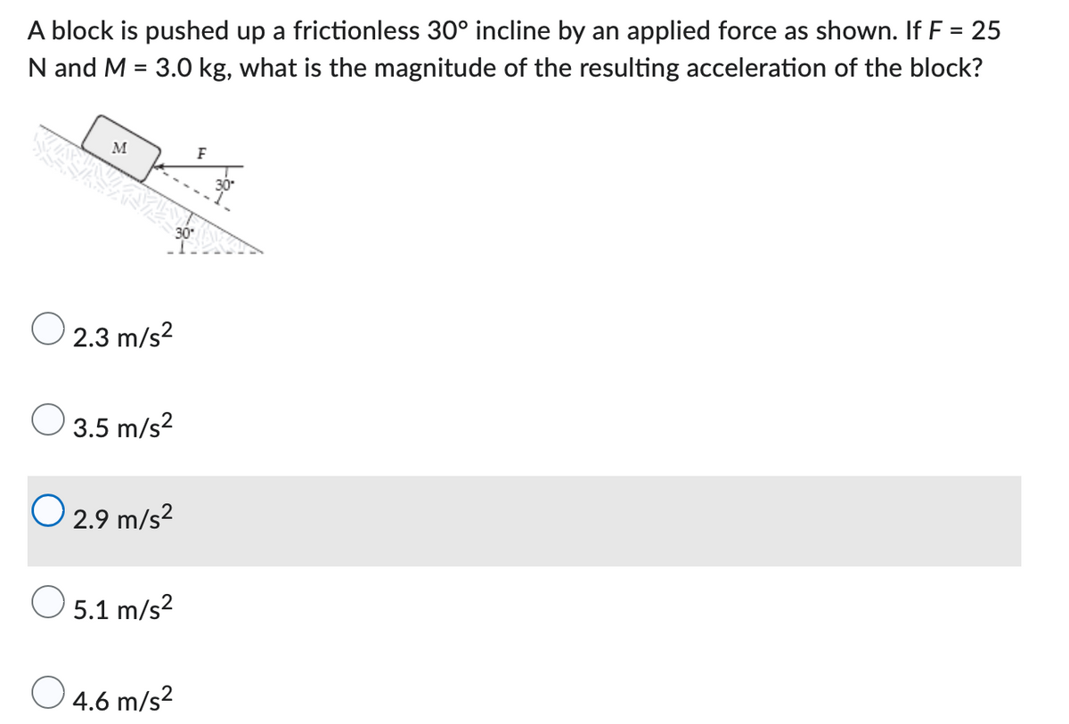 A block is pushed up a frictionless 30° incline by an applied force as shown. If F = 25
N and M = 3.0 kg, what is the magnitude of the resulting acceleration of the block?
M
F
30
O2.3 m/s²
3.5 m/s²
O 2.9 m/s²
O 5.1 m/s²
O
4.6 m/s²