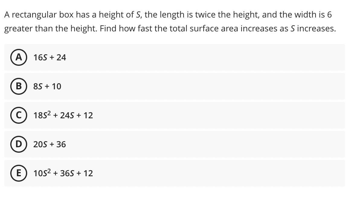 A rectangular box has a height of S, the length is twice the height, and the width is 6
greater than the height. Find how fast the total surface area increases as S increases.
A) 165 + 24
B
8S + 10
1852 + 24S + 12
20S + 36
E) 10s2 + 36S + 12
