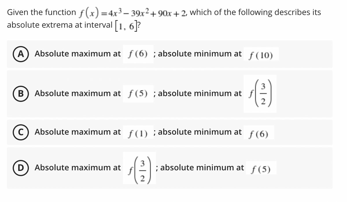 Given the function f(x) =4x3– 39x²+90x +2, which of the following describes its
absolute extrema at interval 1, 6?
A Absolute maximum at f (6) ; absolute minimum at f(10)
3
Absolute maximum at f (5) ; absolute minimum at f
В
C) Absolute maximum at f(1) ; absolute minimum at
f (6)
D) Absolute maximum at
; absolute minimum at f (5)
